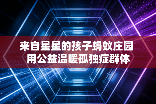 来自星星的孩子蚂蚁庄园 用公益温暖孤独症群体