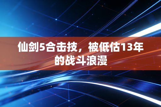 仙剑5合击技，被低估13年的战斗浪漫