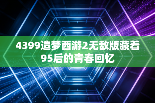 4399造梦西游2无敌版藏着95后的青春回忆