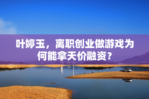 叶婷玉，离职创业做游戏为何能拿天价融资？