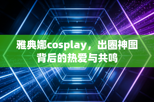 雅典娜cosplay，出圈神图背后的热爱与共鸣