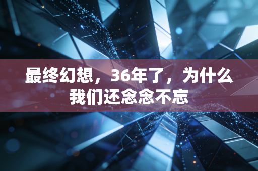 最终幻想，36年了，为什么我们还念念不忘