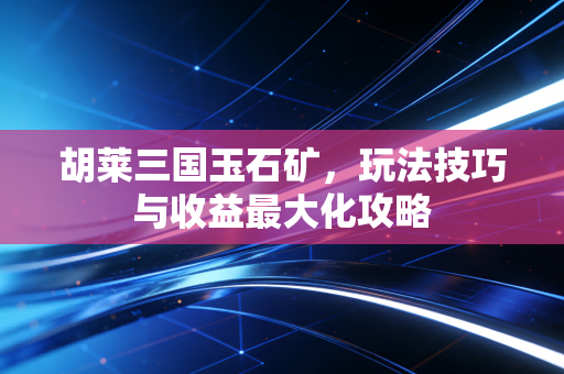 胡莱三国玉石矿，玩法技巧与收益最大化攻略