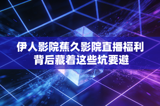 伊人影院蕉久影院直播福利 背后藏着这些坑要避