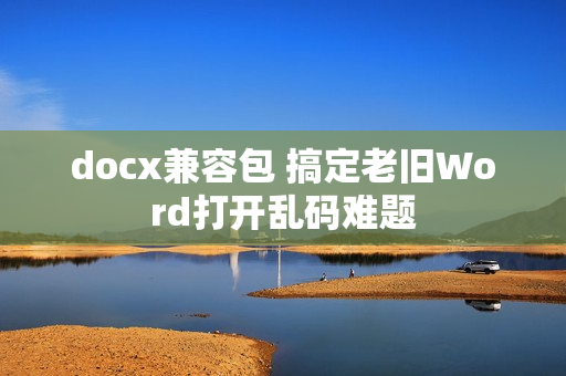 docx兼容包 搞定老旧Word打开乱码难题