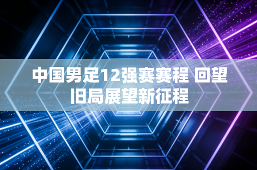 中国男足12强赛赛程 回望旧局展望新征程