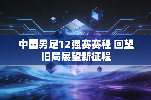 中国男足12强赛赛程 回望旧局展望新征程