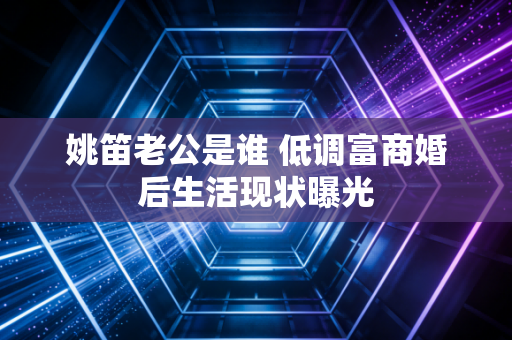姚笛老公是谁 低调富商婚后生活现状曝光