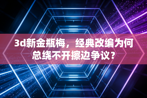 3d新金瓶梅，经典改编为何总绕不开擦边争议？