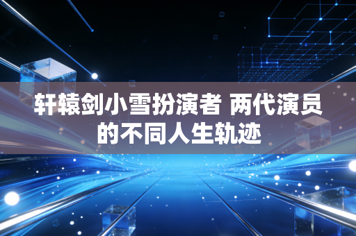 轩辕剑小雪扮演者 两代演员的不同人生轨迹