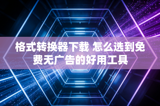 格式转换器下载 怎么选到免费无广告的好用工具