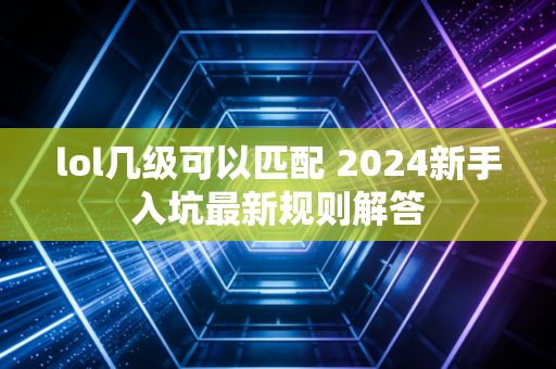 lol几级可以匹配 2024新手入坑最新规则解答