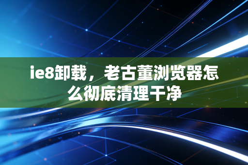 ie8卸载，老古董浏览器怎么彻底清理干净