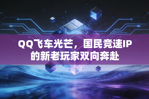 QQ飞车光芒，国民竞速IP的新老玩家双向奔赴