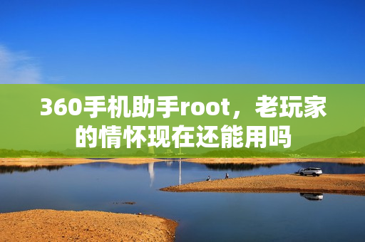 360手机助手root，老玩家的情怀现在还能用吗