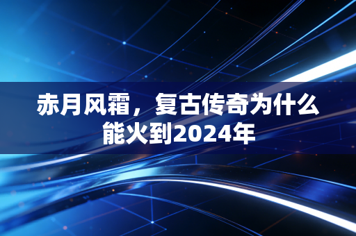 赤月风霜，复古传奇为什么能火到2024年