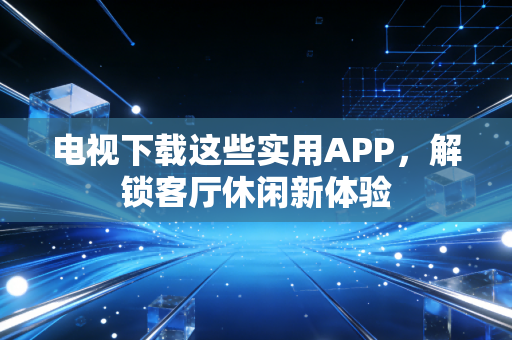 电视下载这些实用APP，解锁客厅休闲新体验