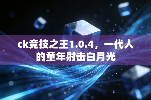 ck竞技之王1.0.4，一代人的童年射击白月光