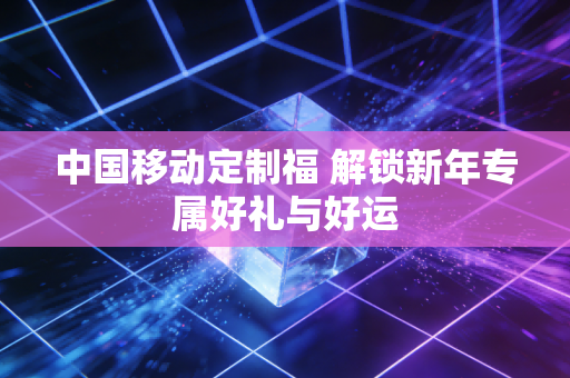 中国移动定制福 解锁新年专属好礼与好运