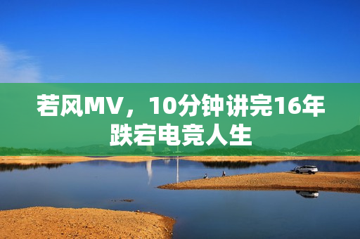 若风MV，10分钟讲完16年跌宕电竞人生