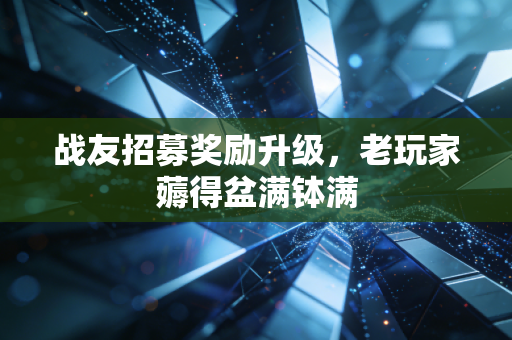 战友招募奖励升级，老玩家薅得盆满钵满