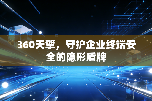 360天擎，守护企业终端安全的隐形盾牌