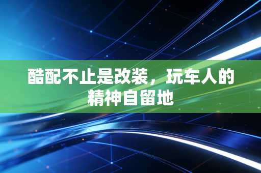 酷配不止是改装，玩车人的精神自留地