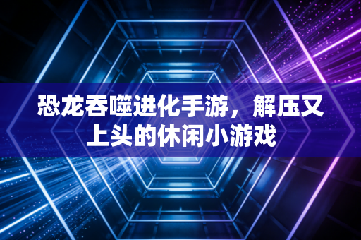 恐龙吞噬进化手游，解压又上头的休闲小游戏