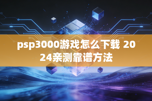 psp3000游戏怎么下载 2024亲测靠谱方法