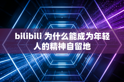 bilibili 为什么能成为年轻人的精神自留地