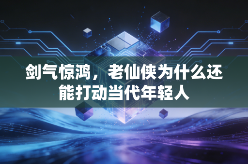 剑气惊鸿，老仙侠为什么还能打动当代年轻人