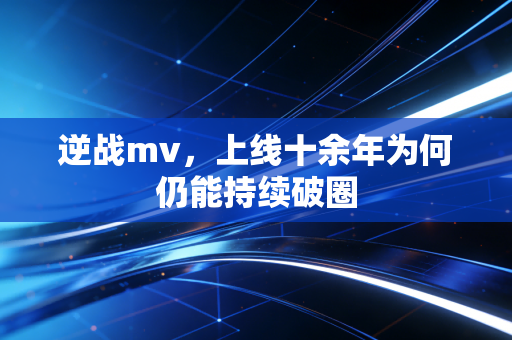 逆战mv，上线十余年为何仍能持续破圈