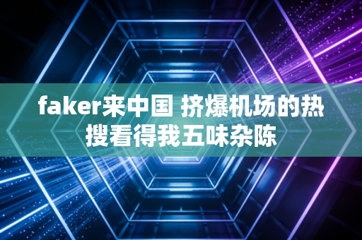 faker来中国 挤爆机场的热搜看得我五味杂陈
