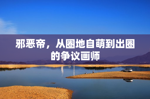 邪恶帝，从圈地自萌到出圈的争议画师