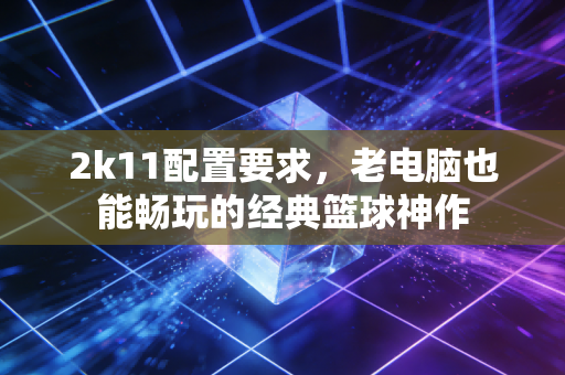 2k11配置要求，老电脑也能畅玩的经典篮球神作