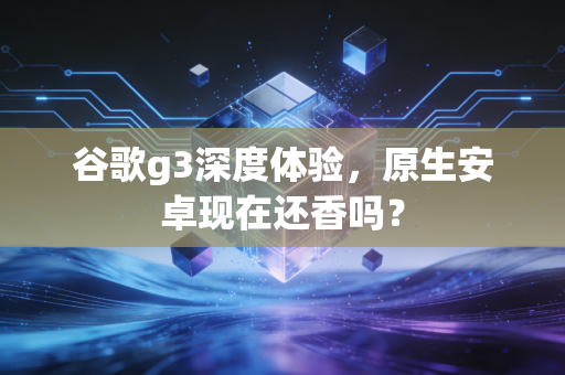 谷歌g3深度体验，原生安卓现在还香吗？