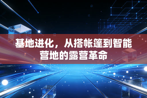基地进化，从搭帐篷到智能营地的露营革命