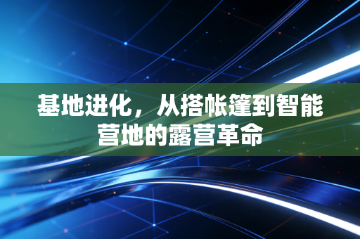 基地进化，从搭帐篷到智能营地的露营革命
