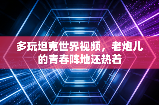 多玩坦克世界视频，老炮儿的青春阵地还热着