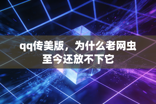 qq传美版，为什么老网虫至今还放不下它