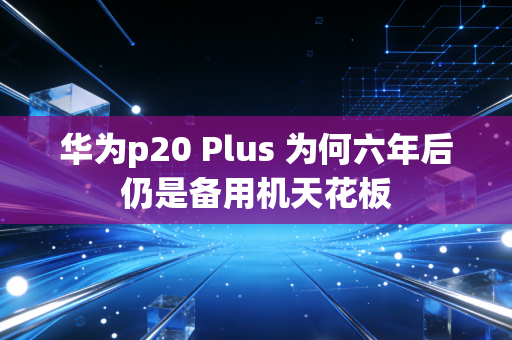 华为p20 Plus 为何六年后仍是备用机天花板