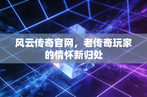 风云传奇官网，老传奇玩家的情怀新归处