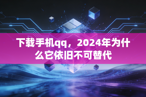 下载手机qq，2024年为什么它依旧不可替代