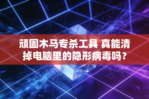 顽固木马专杀工具 真能清掉电脑里的隐形病毒吗？