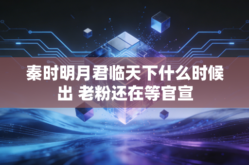 秦时明月君临天下什么时候出 老粉还在等官宣