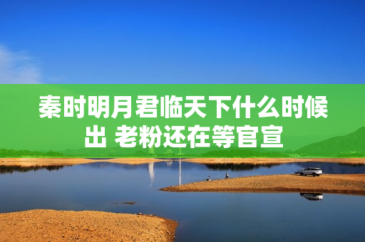 秦时明月君临天下什么时候出 老粉还在等官宣