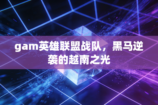 gam英雄联盟战队，黑马逆袭的越南之光