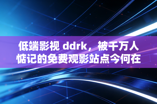 低端影视 ddrk，被千万人惦记的免费观影站点今何在
