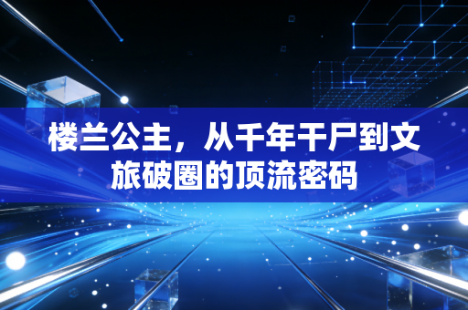 楼兰公主，从千年干尸到文旅破圈的顶流密码