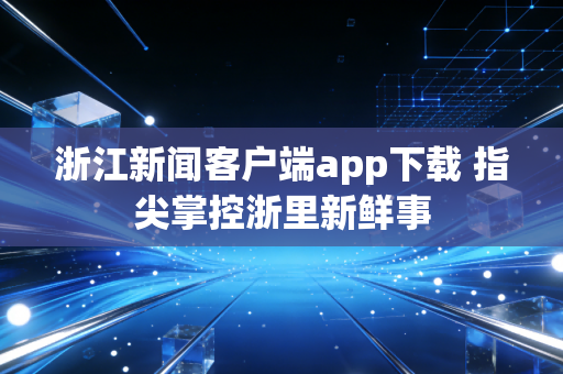 浙江新闻客户端app下载 指尖掌控浙里新鲜事